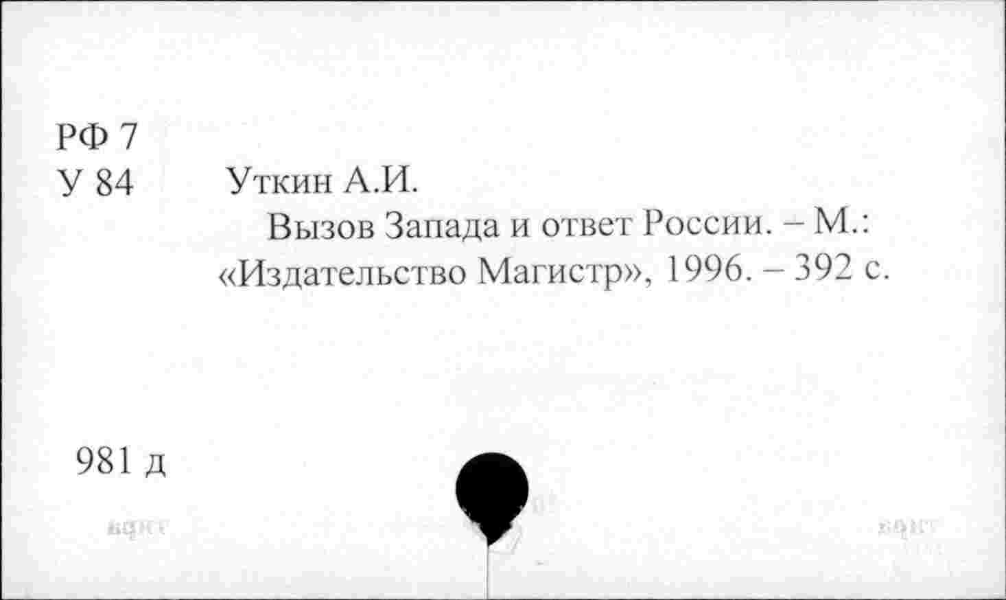 ﻿РФ 7
У 84 Уткин А.И.
Вызов Запада и ответ России. - М.: «Издательство Магистр», 1996. — 392 с.
981 д